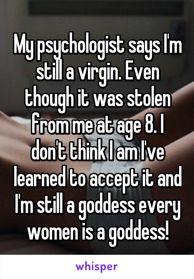 My psychologist says I'm still a virgin. Even though it was stolen from me at age 8. I don't think I am I've learned to accept it and I'm still a goddess every women is a goddess!