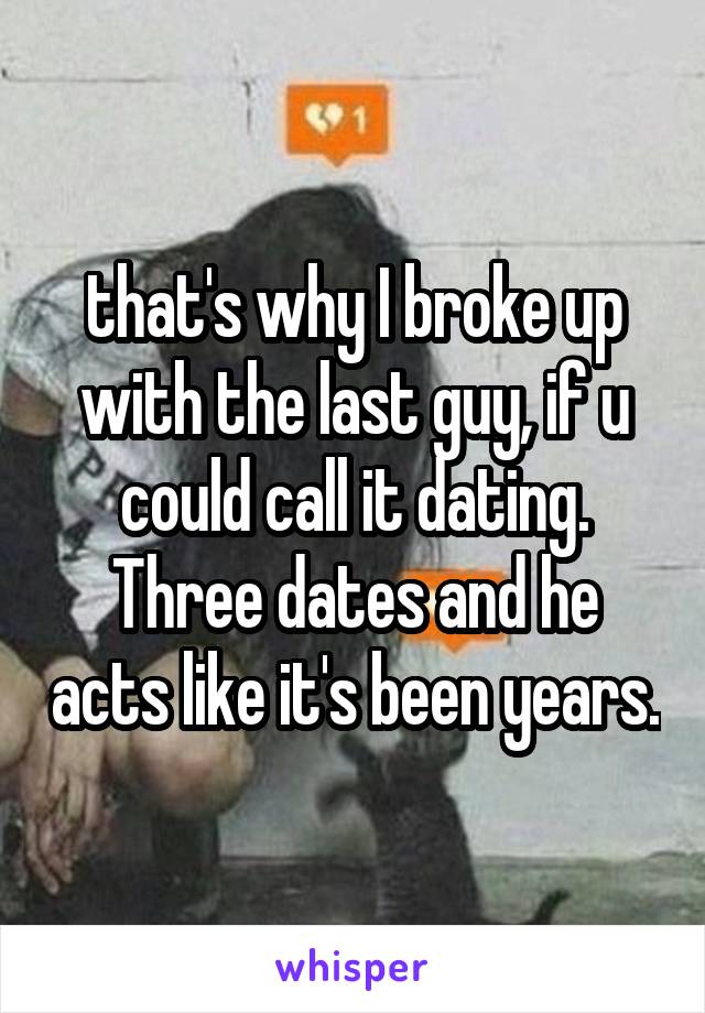 that's why I broke up with the last guy, if u could call it dating. Three dates and he acts like it's been years.