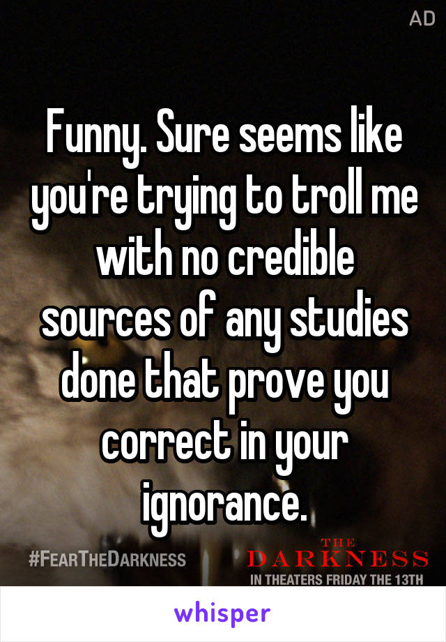 Funny. Sure seems like you're trying to troll me with no credible sources of any studies done that prove you correct in your ignorance.