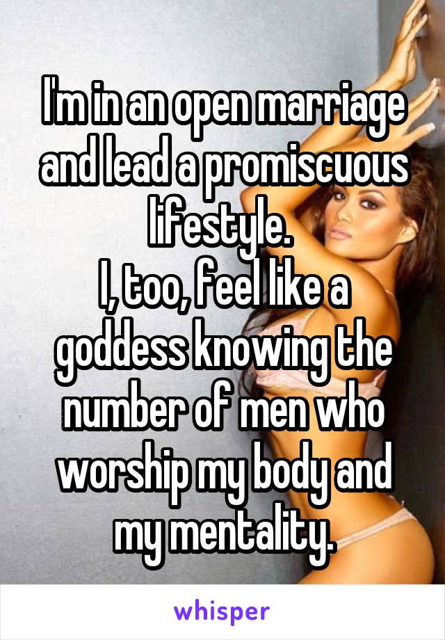 I'm in an open marriage and lead a promiscuous lifestyle. 
I, too, feel like a goddess knowing the number of men who worship my body and my mentality.