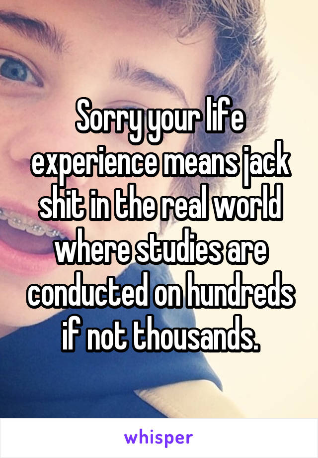 Sorry your life experience means jack shit in the real world where studies are conducted on hundreds if not thousands.