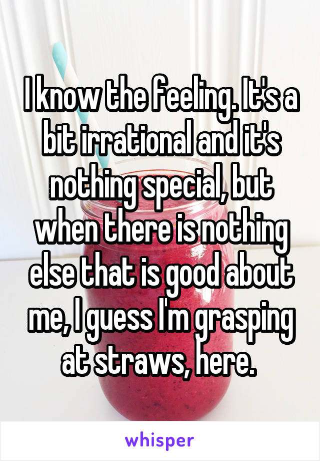 I know the feeling. It's a bit irrational and it's nothing special, but when there is nothing else that is good about me, I guess I'm grasping at straws, here. 