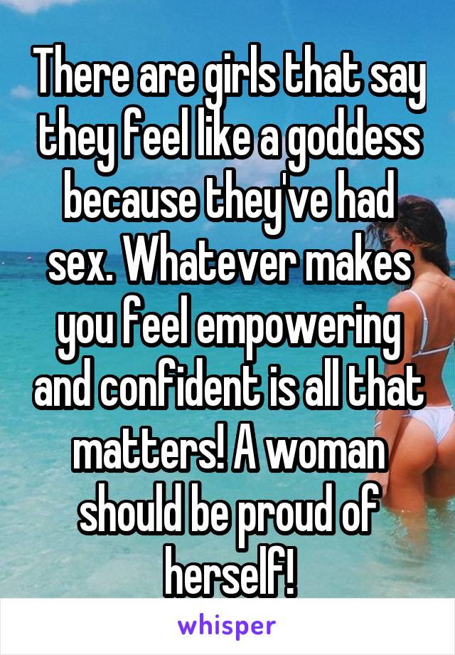 There are girls that say they feel like a goddess because they've had sex. Whatever makes you feel empowering and confident is all that matters! A woman should be proud of herself!