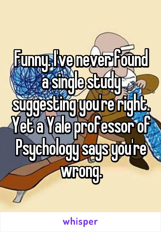 Funny. I've never found a single study suggesting you're right. Yet a Yale professor of Psychology says you're wrong.