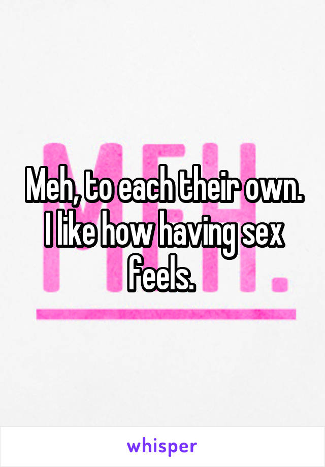 Meh, to each their own. I like how having sex feels. 