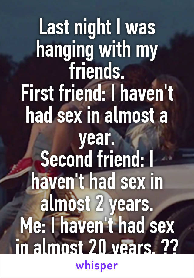 Last night I was hanging with my friends.
First friend: I haven't had sex in almost a year.
Second friend: I haven't had sex in almost 2 years.
Me: I haven't had sex in almost 20 years. 😂😂