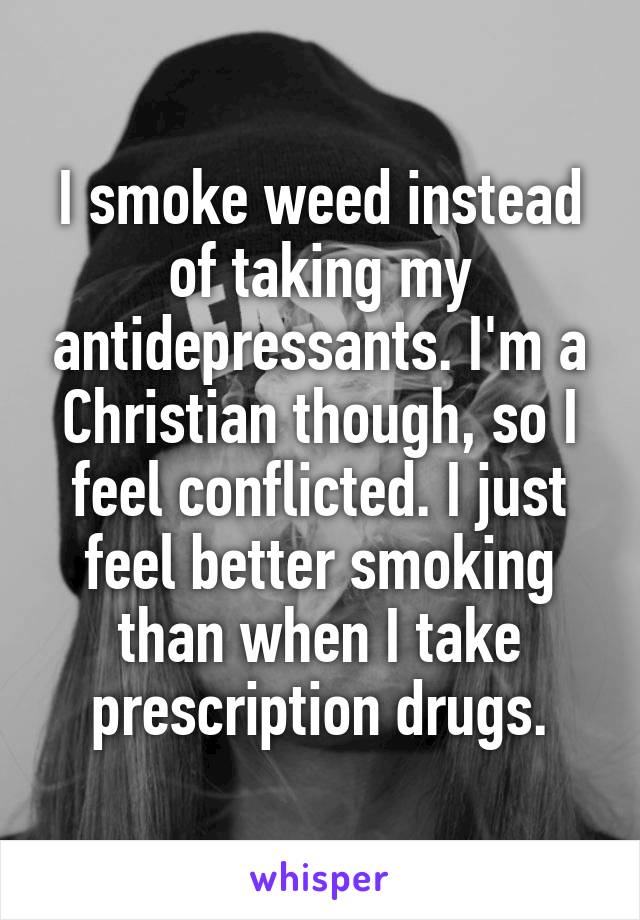 I smoke weed instead of taking my antidepressants. I'm a Christian though, so I feel conflicted. I just feel better smoking than when I take prescription drugs.
