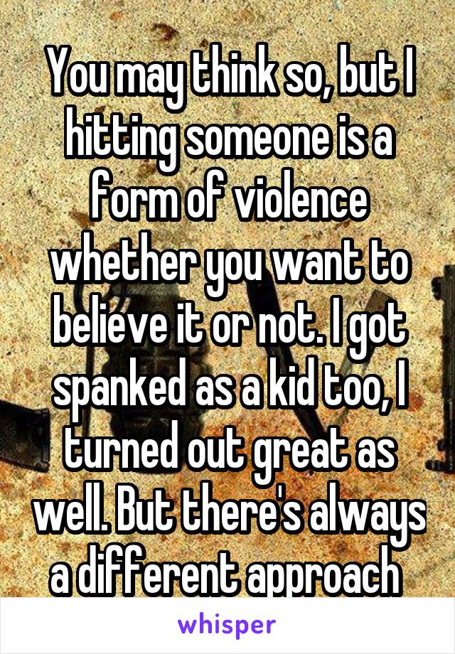 You may think so, but I hitting someone is a form of violence whether you want to believe it or not. I got spanked as a kid too, I turned out great as well. But there's always a different approach 