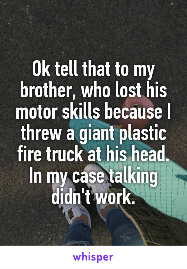 Ok tell that to my brother, who lost his motor skills because I threw a giant plastic fire truck at his head. In my case talking didn't work.