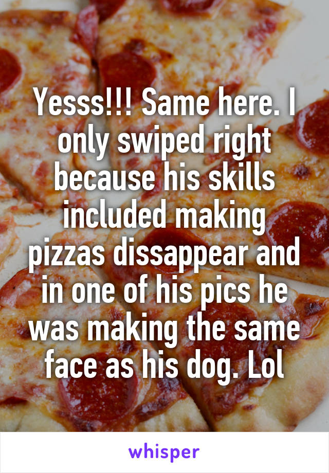 Yesss!!! Same here. I only swiped right because his skills included making pizzas dissappear and in one of his pics he was making the same face as his dog. Lol