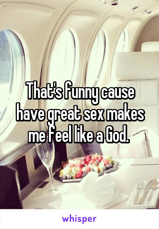 That's funny cause have great sex makes me feel like a God. 