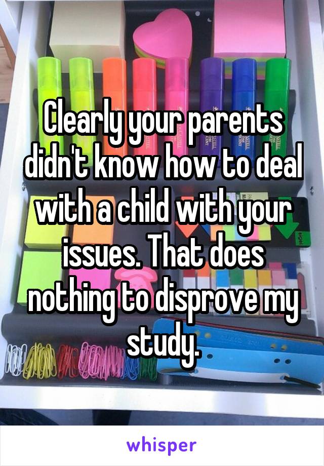 Clearly your parents didn't know how to deal with a child with your issues. That does nothing to disprove my study.