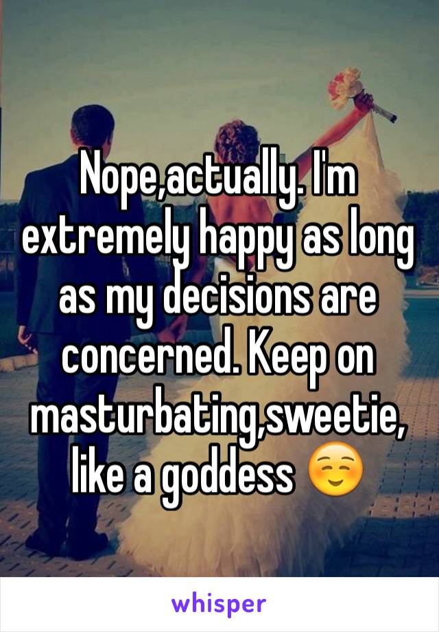 Nope,actually. I'm extremely happy as long as my decisions are concerned. Keep on masturbating,sweetie, like a goddess ☺️