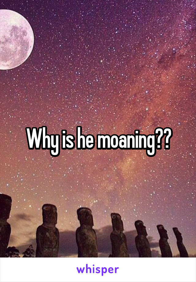 Why is he moaning??