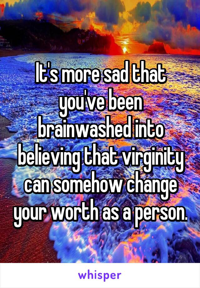 It's more sad that you've been brainwashed into believing that virginity can somehow change your worth as a person.