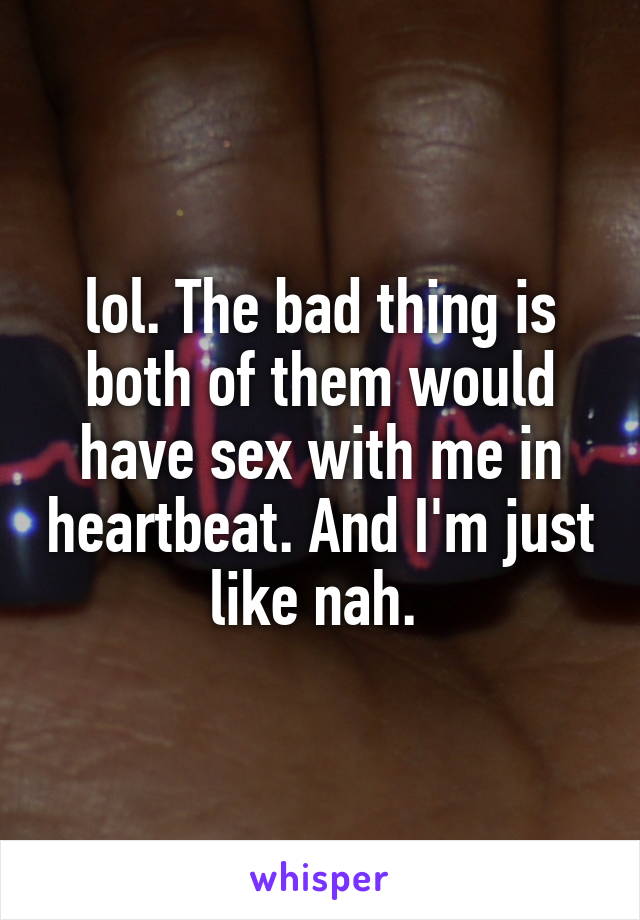 lol. The bad thing is both of them would have sex with me in heartbeat. And I'm just like nah. 