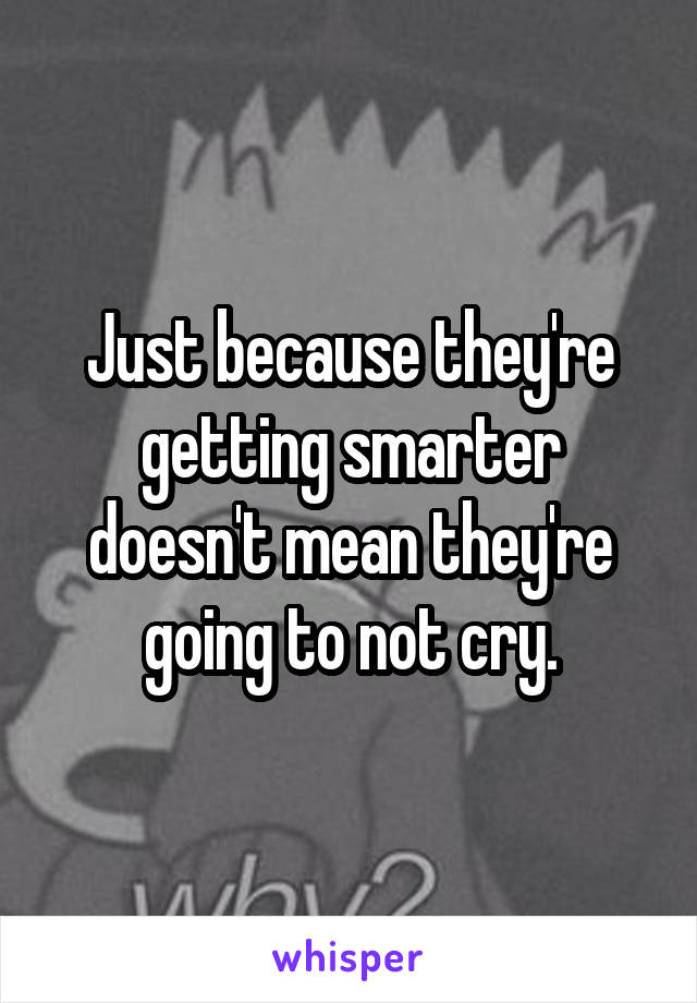 Just because they're getting smarter doesn't mean they're going to not cry.