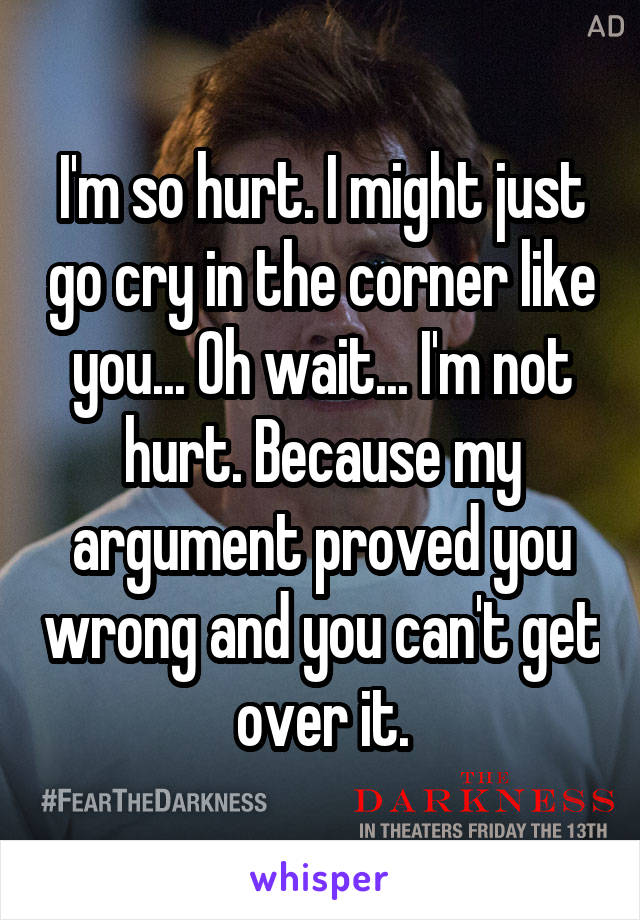 I'm so hurt. I might just go cry in the corner like you... Oh wait... I'm not hurt. Because my argument proved you wrong and you can't get over it.