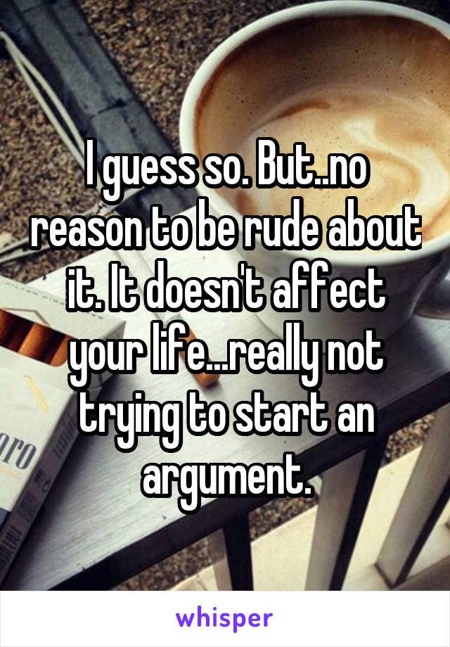 I guess so. But..no reason to be rude about it. It doesn't affect your life...really not trying to start an argument.