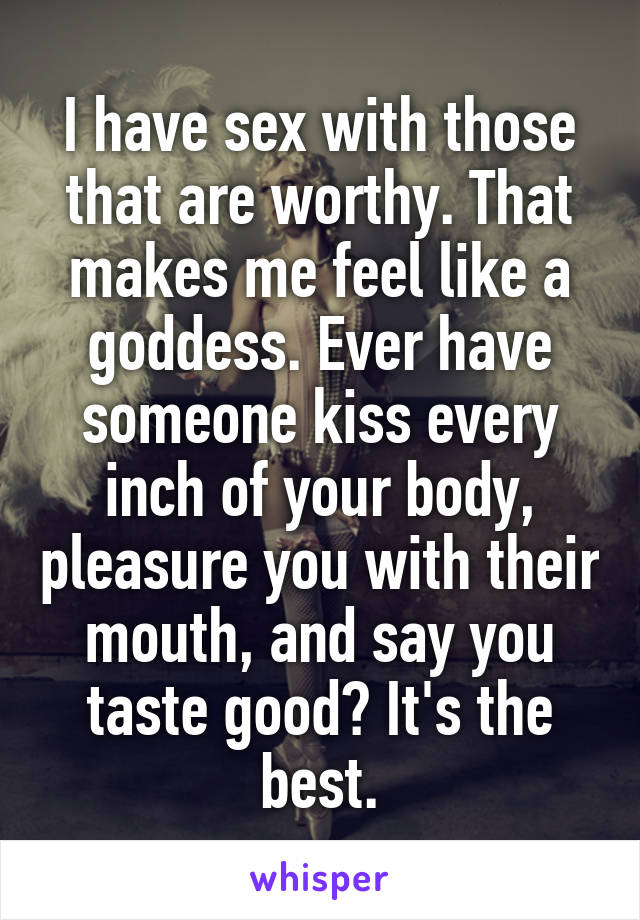 I have sex with those that are worthy. That makes me feel like a goddess. Ever have someone kiss every inch of your body, pleasure you with their mouth, and say you taste good? It's the best.