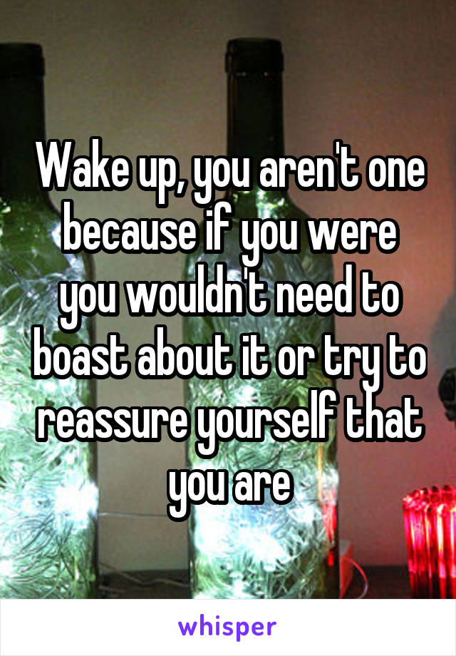 Wake up, you aren't one because if you were you wouldn't need to boast about it or try to reassure yourself that you are