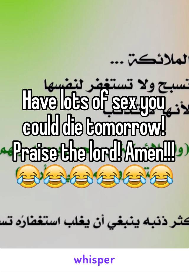 Have lots of sex you could die tomorrow! Praise the lord! Amen!!!😂😂😂😂😂😂