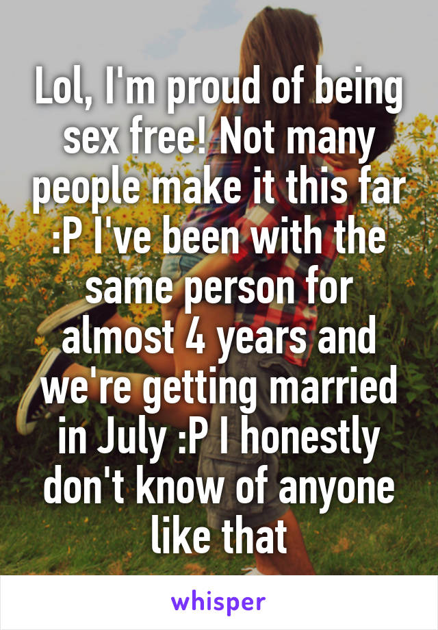 Lol, I'm proud of being sex free! Not many people make it this far :P I've been with the same person for almost 4 years and we're getting married in July :P I honestly don't know of anyone like that