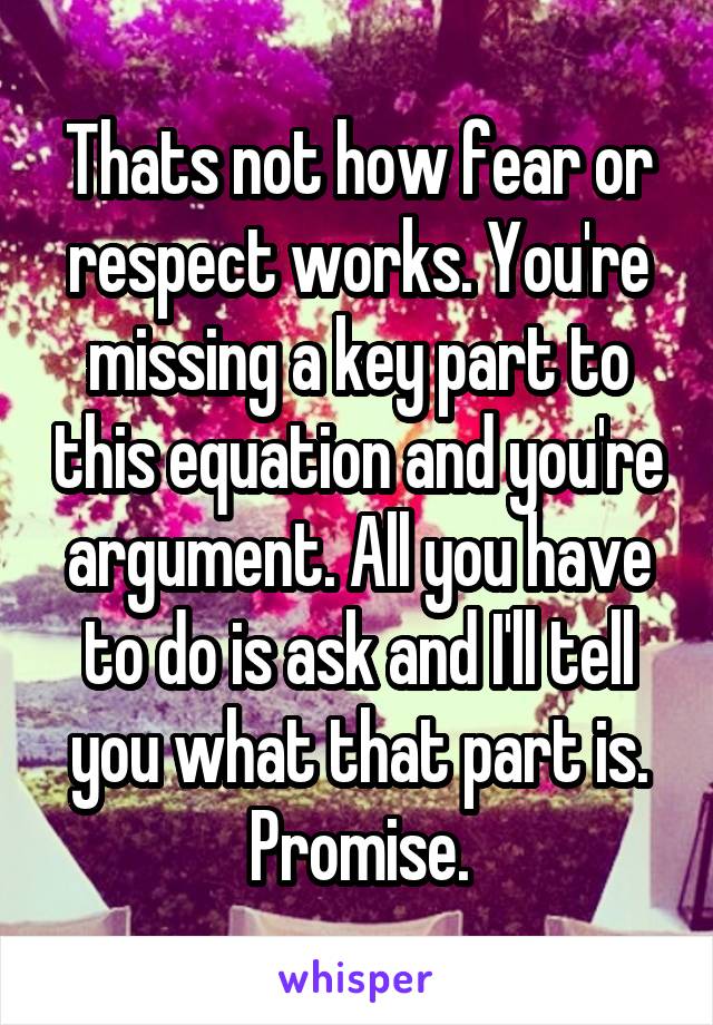 Thats not how fear or respect works. You're missing a key part to this equation and you're argument. All you have to do is ask and I'll tell you what that part is. Promise.