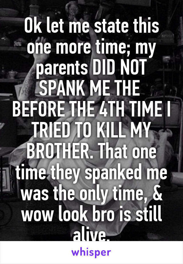 Ok let me state this one more time; my parents DID NOT SPANK ME THE  BEFORE THE 4TH TIME I TRIED TO KILL MY BROTHER. That one time they spanked me was the only time, & wow look bro is still alive.