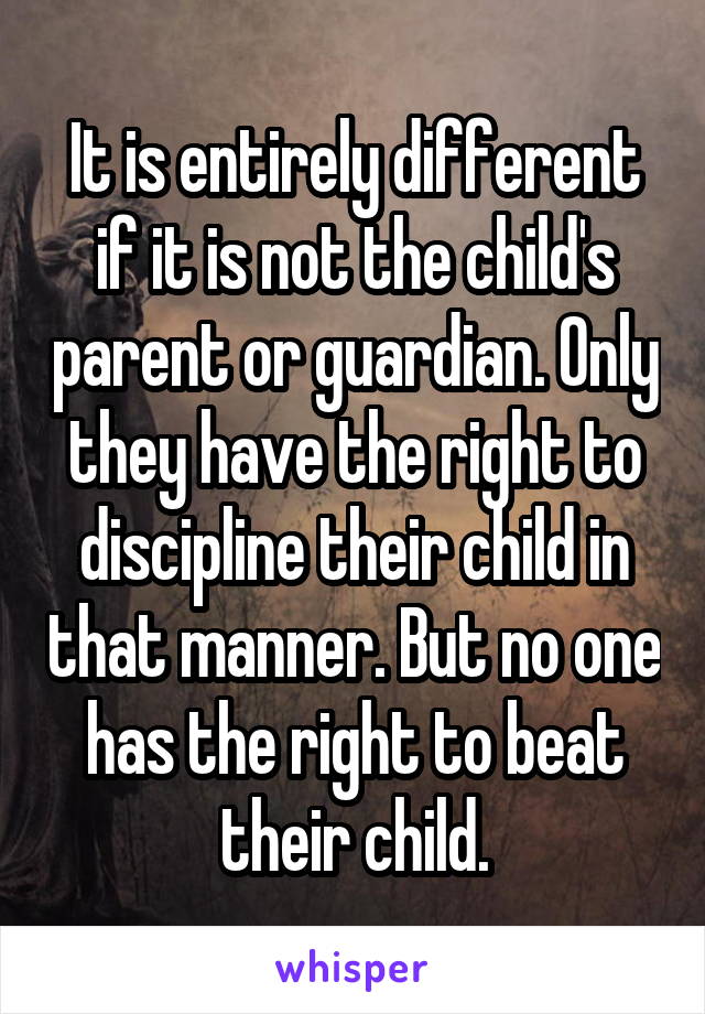 It is entirely different if it is not the child's parent or guardian. Only they have the right to discipline their child in that manner. But no one has the right to beat their child.