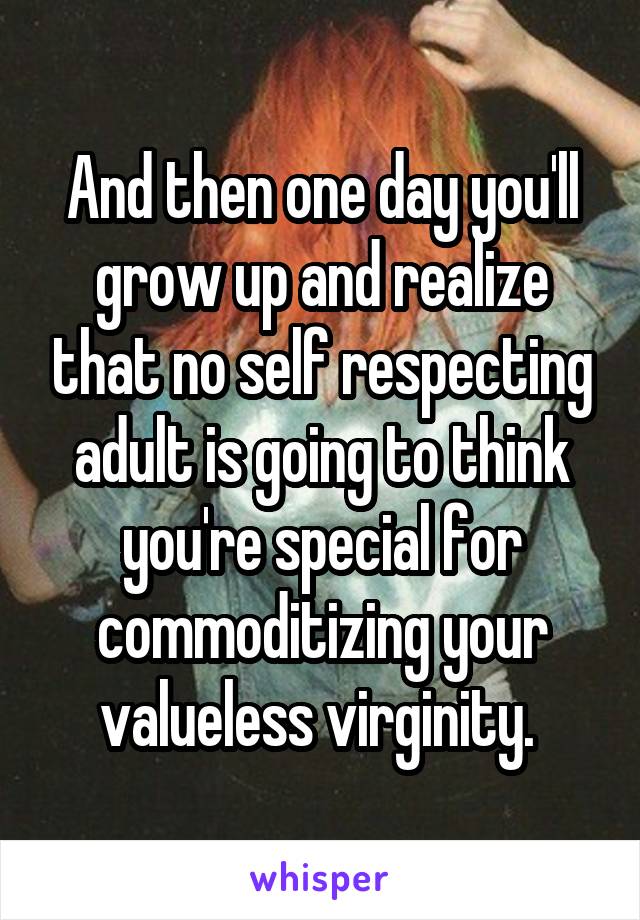 And then one day you'll grow up and realize that no self respecting adult is going to think you're special for commoditizing your valueless virginity. 