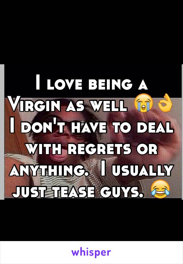 I love being a Virgin as well 😭👌 I don't have to deal with regrets or anything.  I usually just tease guys. 😂