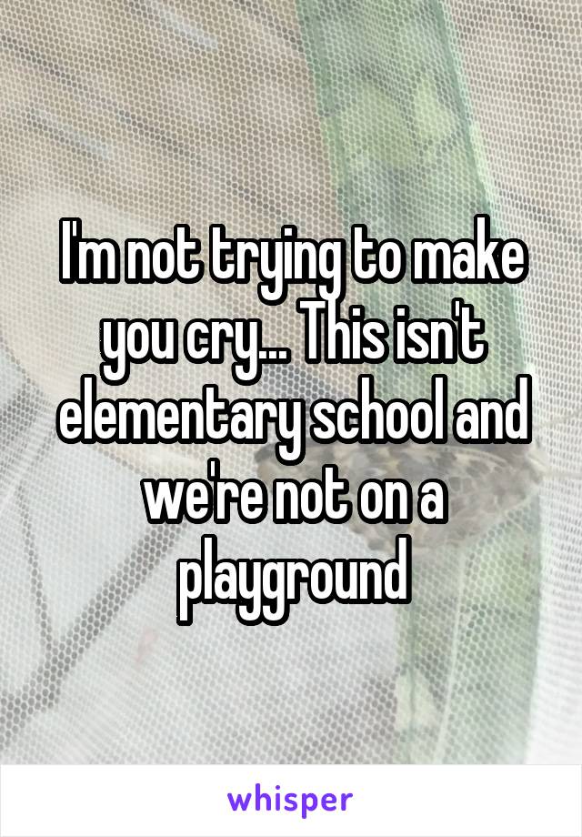 I'm not trying to make you cry... This isn't elementary school and we're not on a playground