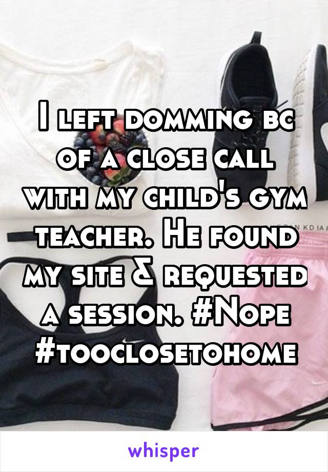 I left domming bc of a close call with my child's gym teacher. He found my site & requested a session. #Nope #tooclosetohome