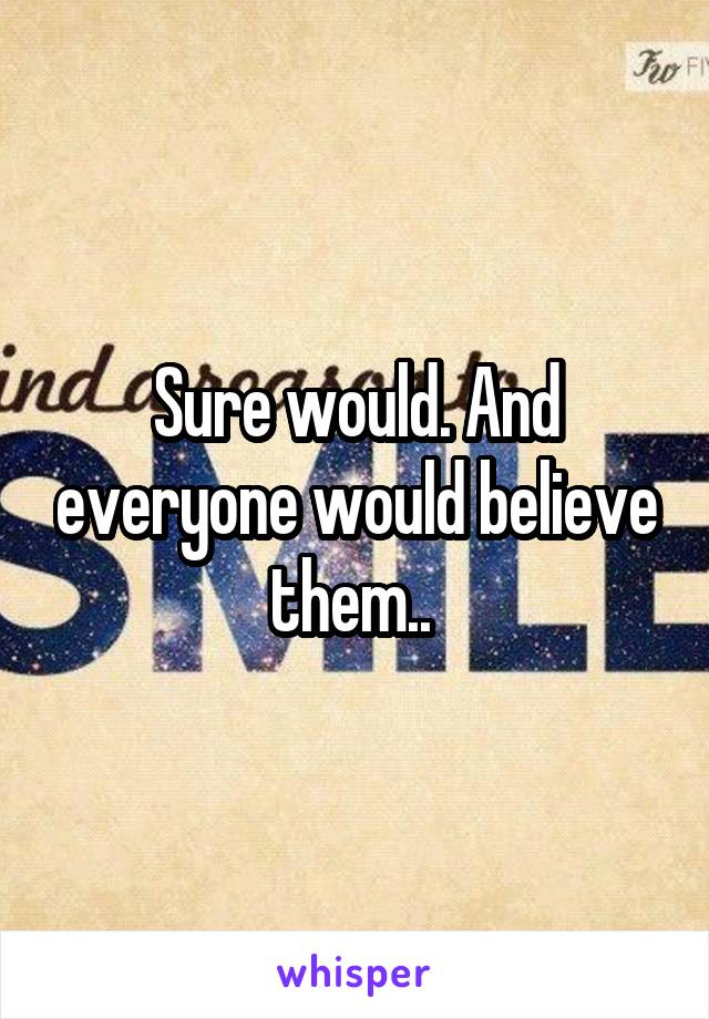 Sure would. And everyone would believe them.. 