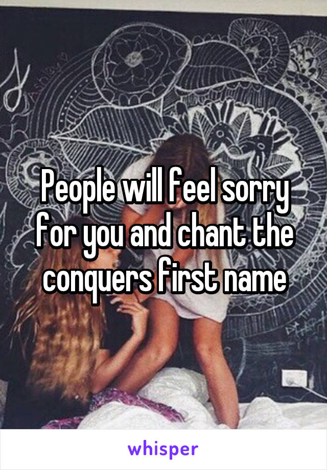 People will feel sorry for you and chant the conquers first name