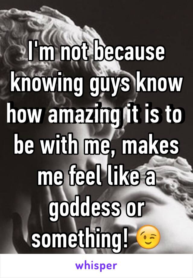 I'm not because knowing guys know how amazing it is to be with me, makes me feel like a goddess or something! 😉