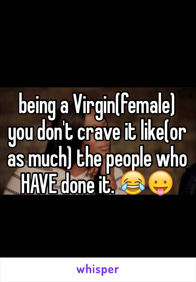 being a Virgin(female) you don't crave it like(or as much) the people who HAVE done it. 😂😛