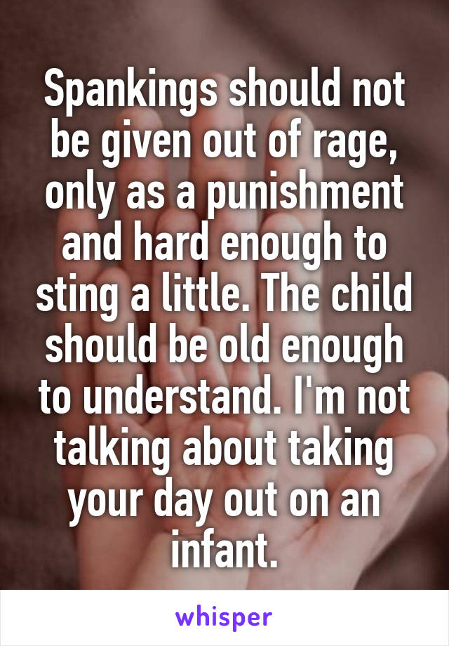 Spankings should not be given out of rage, only as a punishment and hard enough to sting a little. The child should be old enough to understand. I'm not talking about taking your day out on an infant.