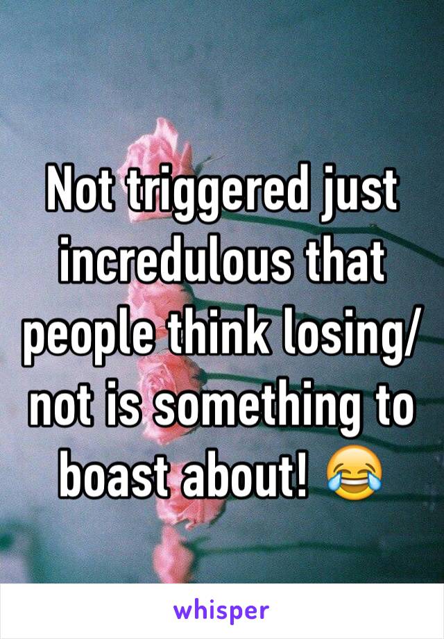 Not triggered just incredulous that people think losing/not is something to boast about! 😂