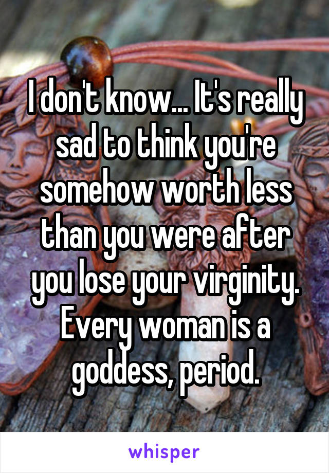 I don't know... It's really sad to think you're somehow worth less than you were after you lose your virginity. Every woman is a goddess, period.