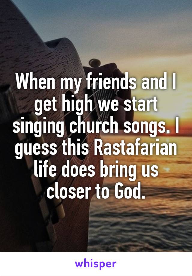 When my friends and I get high we start singing church songs. I guess this Rastafarian life does bring us closer to God.