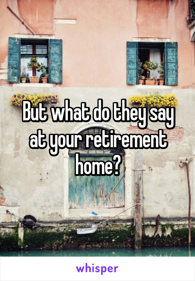 But what do they say at your retirement home?