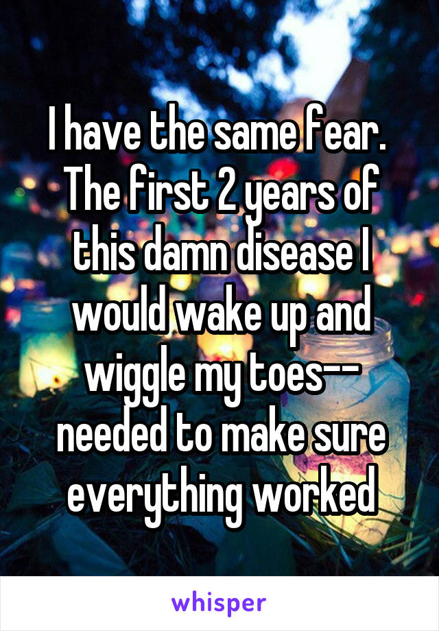 I have the same fear.  The first 2 years of this damn disease I would wake up and wiggle my toes-- needed to make sure everything worked