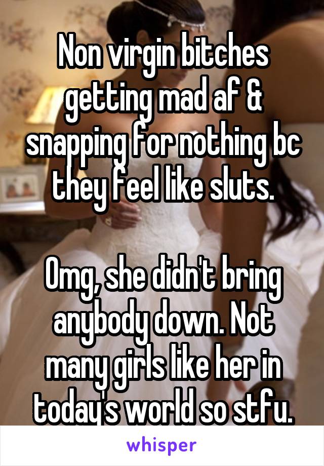 Non virgin bitches getting mad af & snapping for nothing bc they feel like sluts.

Omg, she didn't bring anybody down. Not many girls like her in today's world so stfu.