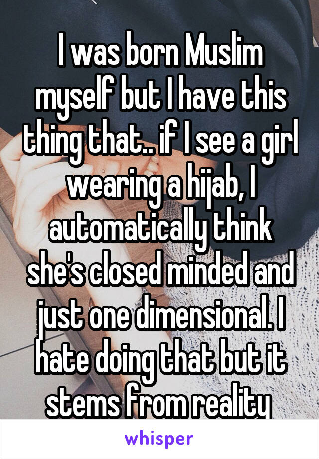 I was born Muslim myself but I have this thing that.. if I see a girl wearing a hijab, I automatically think she's closed minded and just one dimensional. I hate doing that but it stems from reality 