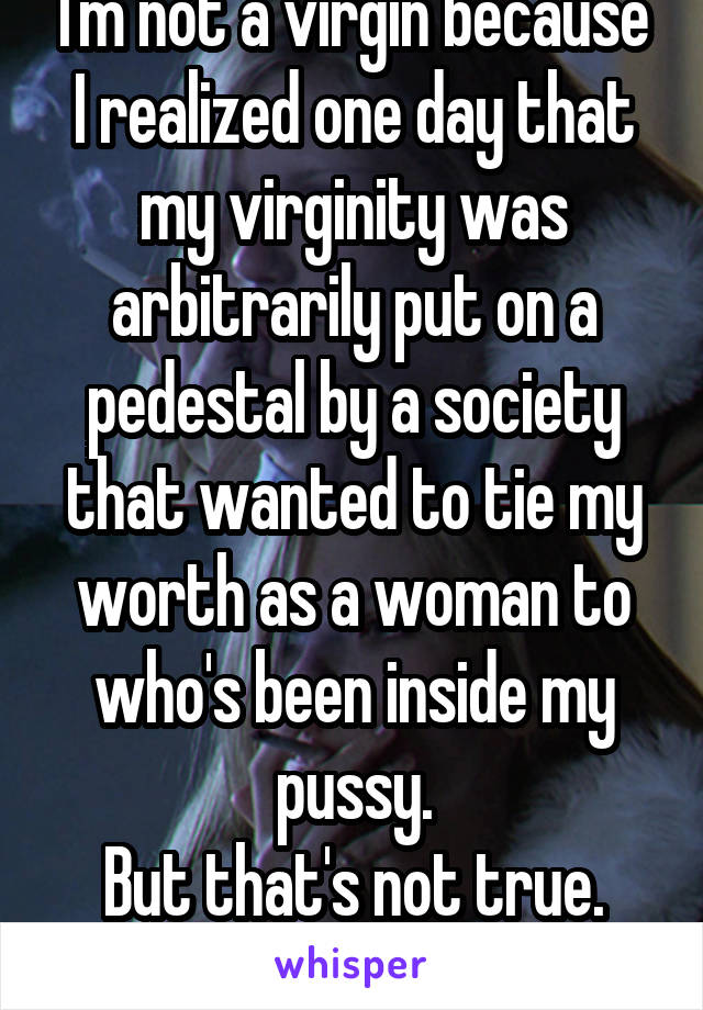 I'm not a virgin because I realized one day that my virginity was arbitrarily put on a pedestal by a society that wanted to tie my worth as a woman to who's been inside my pussy.
But that's not true.
