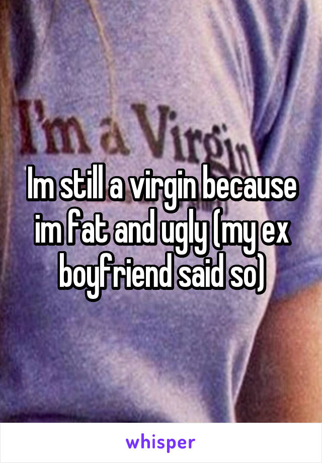 Im still a virgin because im fat and ugly (my ex boyfriend said so)