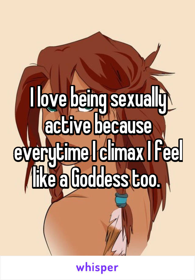 I love being sexually active because everytime I climax I feel like a Goddess too. 