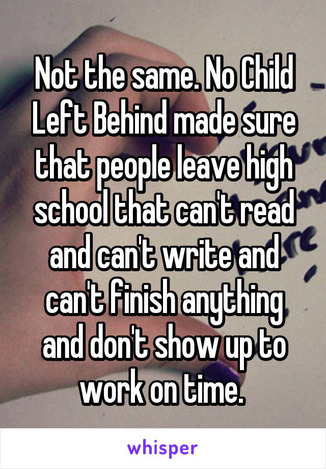 Not the same. No Child Left Behind made sure that people leave high school that can't read and can't write and can't finish anything and don't show up to work on time. 